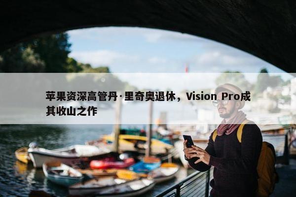 苹果资深高管丹·里奇奥退休，Vision Pro成其收山之作