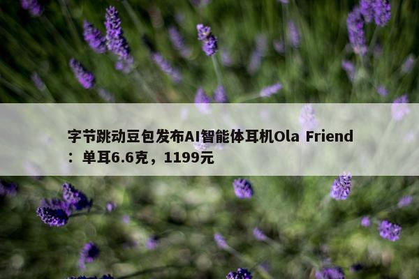 字节跳动豆包发布AI智能体耳机Ola Friend：单耳6.6克，1199元