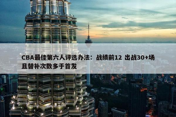 CBA最佳第六人评选办法：战绩前12 出战30+场且替补次数多于首发