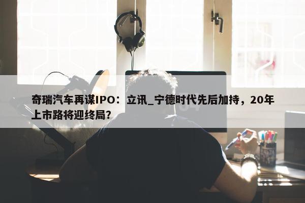 奇瑞汽车再谋IPO：立讯_宁德时代先后加持，20年上市路将迎终局？