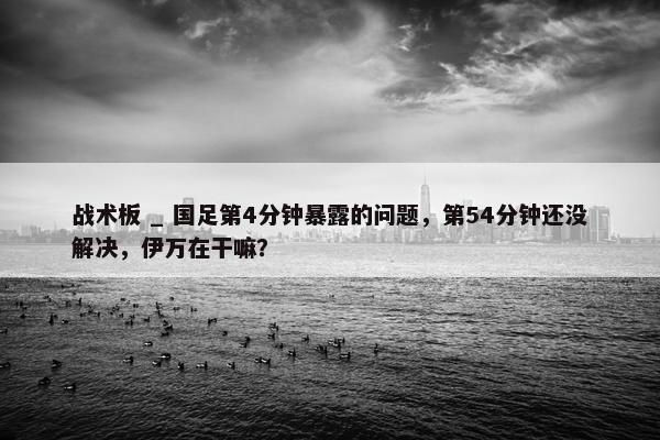 战术板 _ 国足第4分钟暴露的问题，第54分钟还没解决，伊万在干嘛？