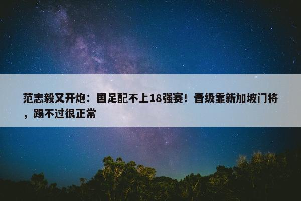 范志毅又开炮：国足配不上18强赛！晋级靠新加坡门将，踢不过很正常