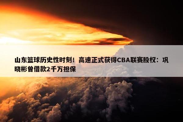 山东篮球历史性时刻！高速正式获得CBA联赛股权：巩晓彬曾借款2千万担保