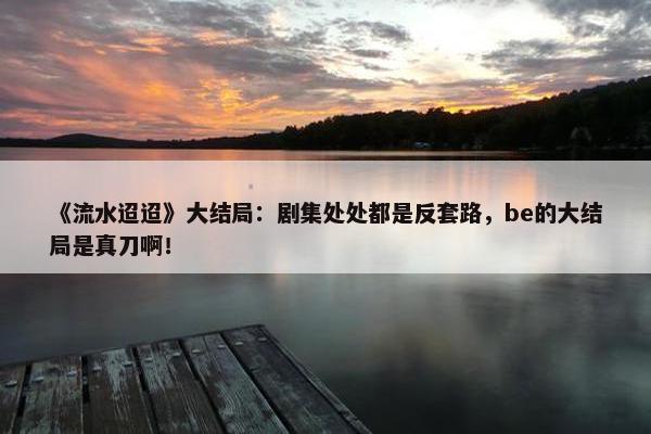 《流水迢迢》大结局：剧集处处都是反套路，be的大结局是真刀啊！