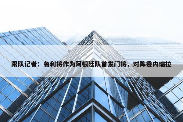 跟队记者：鲁利将作为阿根廷队首发门将，对阵委内瑞拉