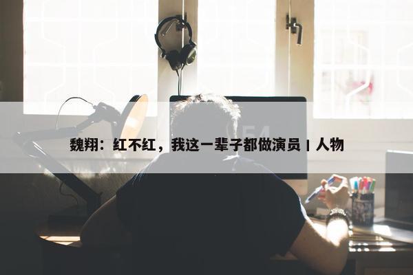 魏翔：红不红，我这一辈子都做演员丨人物