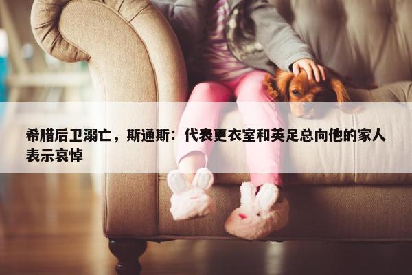 希腊后卫溺亡，斯通斯：代表更衣室和英足总向他的家人表示哀悼