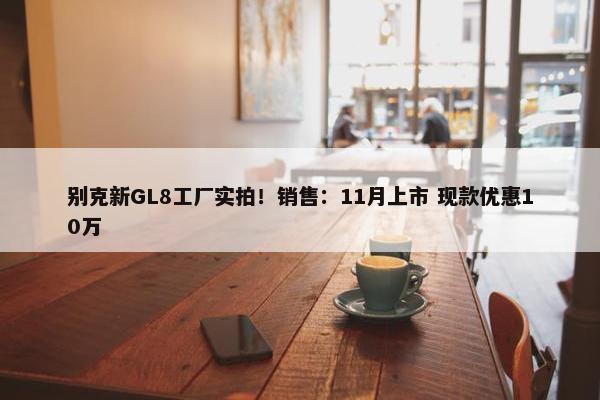 别克新GL8工厂实拍！销售：11月上市 现款优惠10万