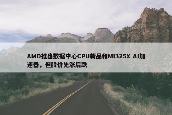 AMD推出数据中心CPU新品和MI325X AI加速器，但股价先涨后跌