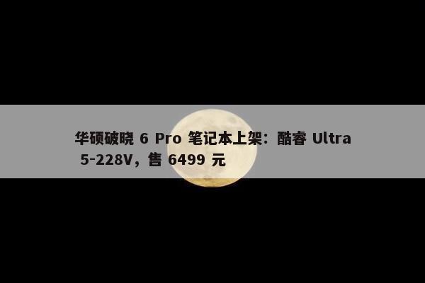 华硕破晓 6 Pro 笔记本上架：酷睿 Ultra 5-228V，售 6499 元