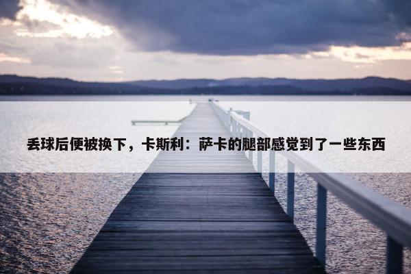 丢球后便被换下，卡斯利：萨卡的腿部感觉到了一些东西