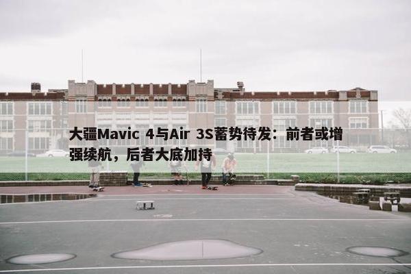 大疆Mavic 4与Air 3S蓄势待发：前者或增强续航，后者大底加持