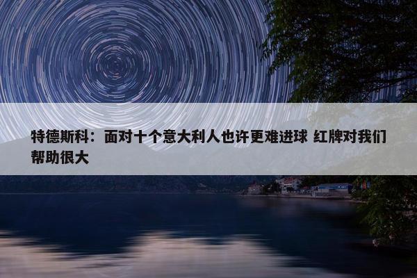 特德斯科：面对十个意大利人也许更难进球 红牌对我们帮助很大