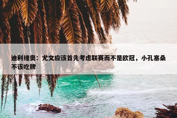 迪利维奥：尤文应该首先考虑联赛而不是欧冠，小孔塞桑不该吃牌