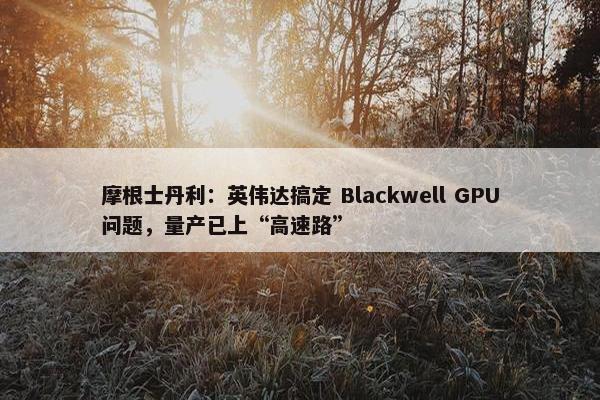 摩根士丹利：英伟达搞定 Blackwell GPU问题，量产已上“高速路”