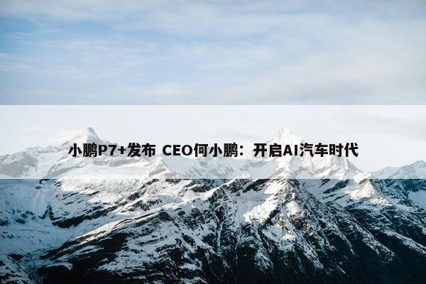 小鹏P7+发布 CEO何小鹏：开启AI汽车时代