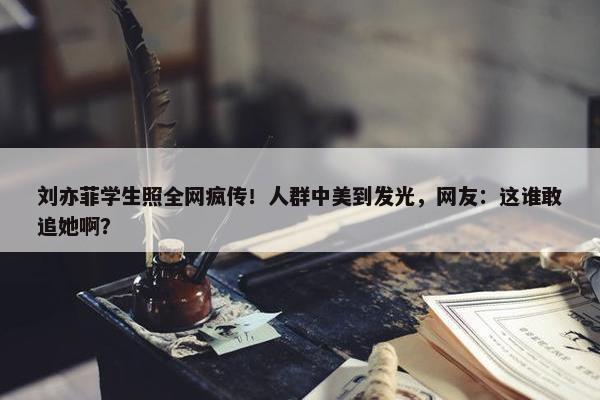 刘亦菲学生照全网疯传！人群中美到发光，网友：这谁敢追她啊？