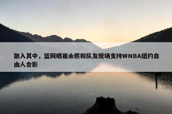 融入其中，篮网晒崔永熙和队友现场支持WNBA纽约自由人合影