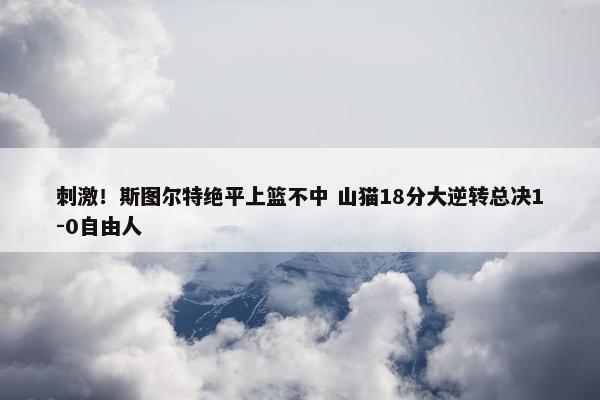 刺激！斯图尔特绝平上篮不中 山猫18分大逆转总决1-0自由人