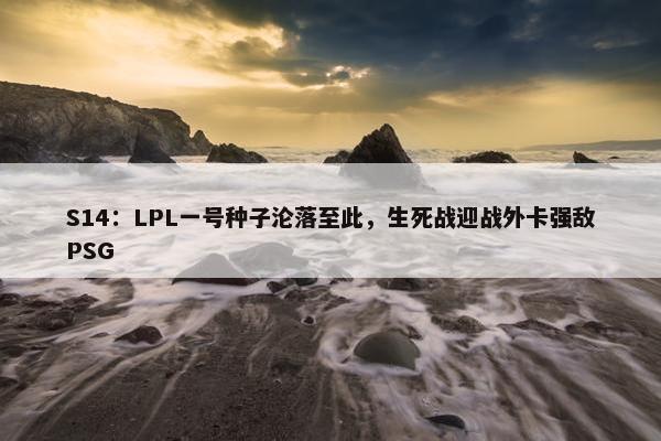 S14：LPL一号种子沦落至此，生死战迎战外卡强敌PSG