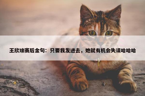 王欣瑜赛后金句：只要我发进去，她就有机会失误哈哈哈