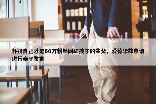 怀疑自己才是60万粉丝网红孩子的生父，爱德华兹申请进行亲子鉴定