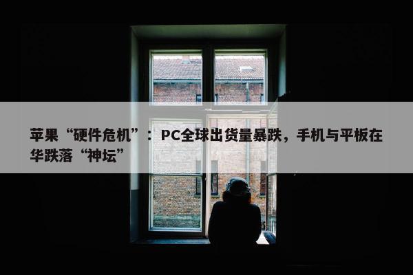 苹果“硬件危机”：PC全球出货量暴跌，手机与平板在华跌落“神坛”