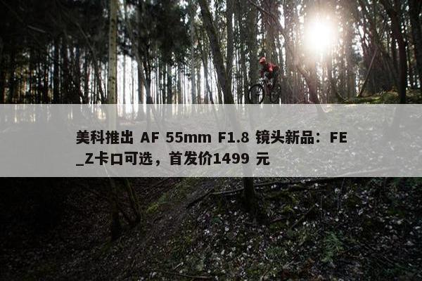 美科推出 AF 55mm F1.8 镜头新品：FE_Z卡口可选，首发价1499 元