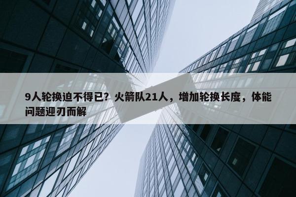 9人轮换迫不得已？火箭队21人，增加轮换长度，体能问题迎刃而解