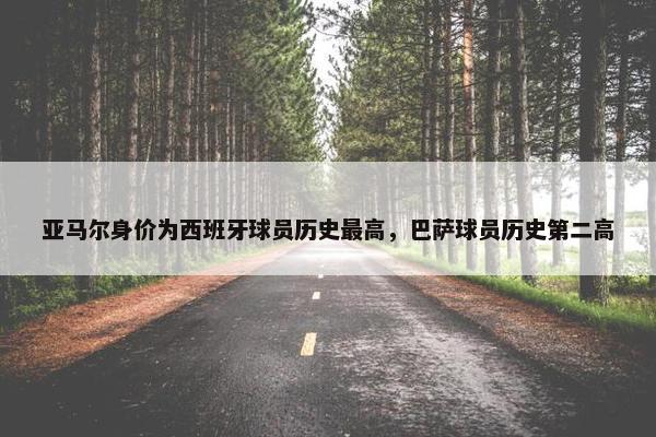 亚马尔身价为西班牙球员历史最高，巴萨球员历史第二高