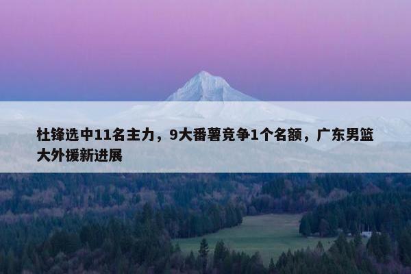 杜锋选中11名主力，9大番薯竞争1个名额，广东男篮大外援新进展