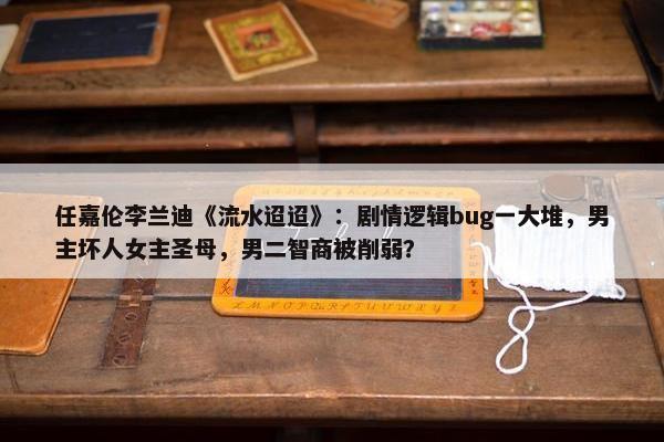 任嘉伦李兰迪《流水迢迢》：剧情逻辑bug一大堆，男主坏人女主圣母，男二智商被削弱？