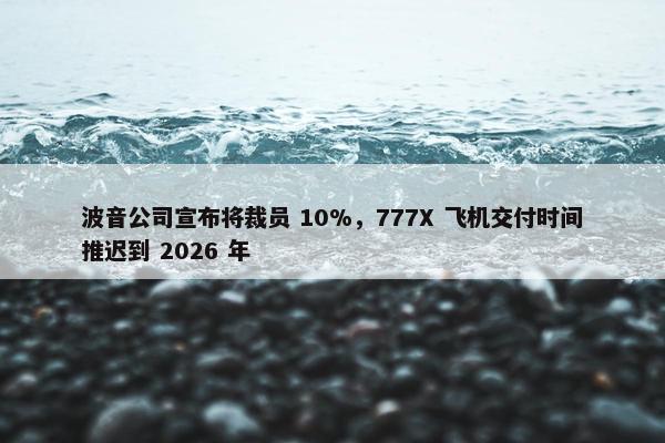 波音公司宣布将裁员 10%，777X 飞机交付时间推迟到 2026 年