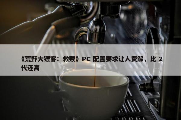 《荒野大镖客：救赎》PC 配置要求让人费解，比 2 代还高