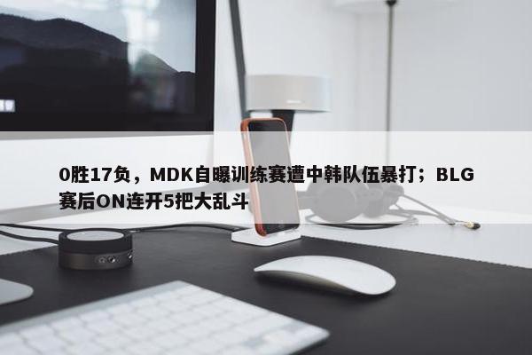 0胜17负，MDK自曝训练赛遭中韩队伍暴打；BLG赛后ON连开5把大乱斗