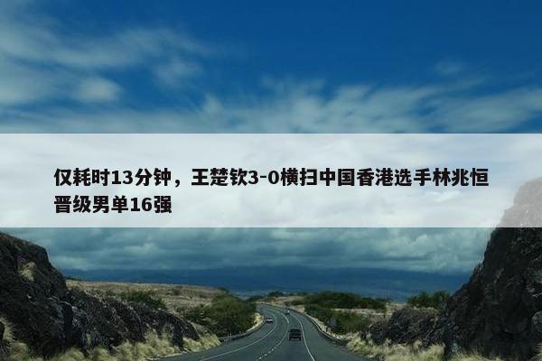 仅耗时13分钟，王楚钦3-0横扫中国香港选手林兆恒晋级男单16强