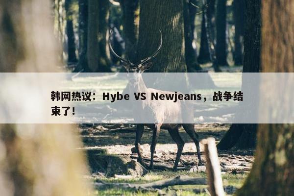 韩网热议：Hybe VS Newjeans，战争结束了！