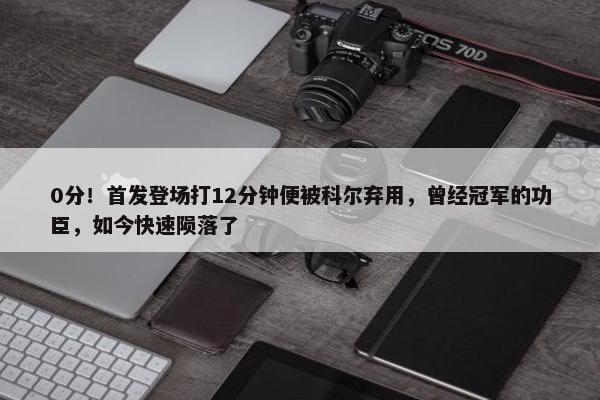 0分！首发登场打12分钟便被科尔弃用，曾经冠军的功臣，如今快速陨落了