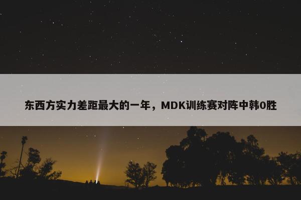 东西方实力差距最大的一年，MDK训练赛对阵中韩0胜