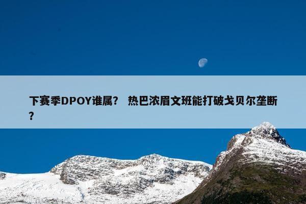 下赛季DPOY谁属？ 热巴浓眉文班能打破戈贝尔垄断？