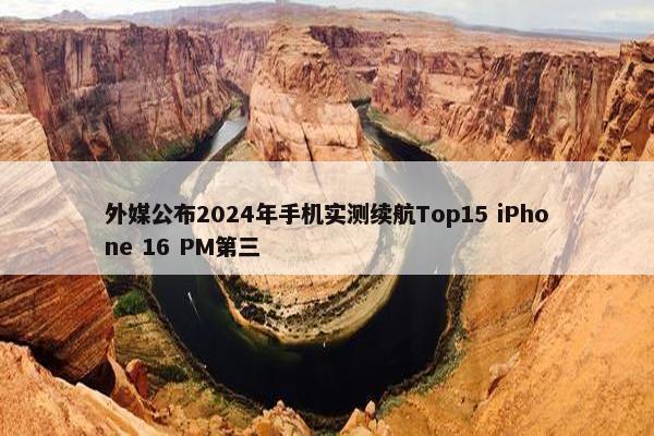 外媒公布2024年手机实测续航Top15 iPhone 16 PM第三