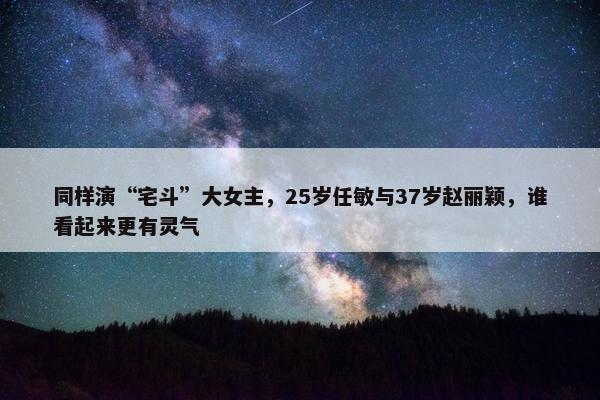 同样演“宅斗”大女主，25岁任敏与37岁赵丽颖，谁看起来更有灵气