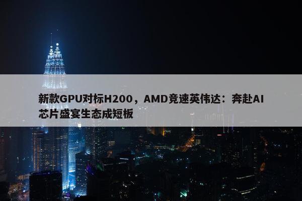 新款GPU对标H200，AMD竞速英伟达：奔赴AI芯片盛宴生态成短板