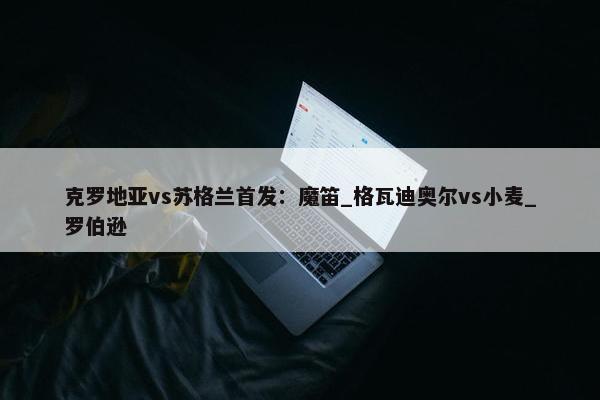 克罗地亚vs苏格兰首发：魔笛_格瓦迪奥尔vs小麦_罗伯逊