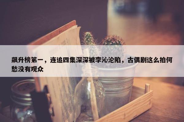 飙升榜笫一，连追四集深深被李沁沦陷，古偶剧这么拍何愁没有观众