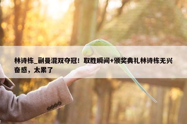 林诗栋_蒯曼混双夺冠！取胜瞬间+颁奖典礼林诗栋无兴奋感，太累了