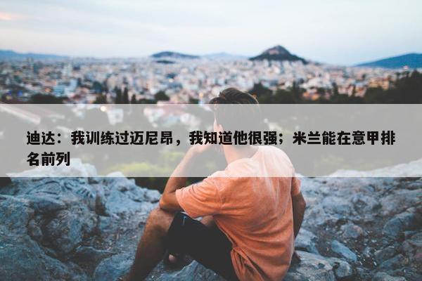 迪达：我训练过迈尼昂，我知道他很强；米兰能在意甲排名前列