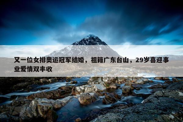 又一位女排奥运冠军结婚，祖籍广东台山，29岁喜迎事业爱情双丰收