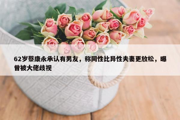 62岁蔡康永承认有男友，称同性比异性夫妻更放松，曝曾被大佬歧视