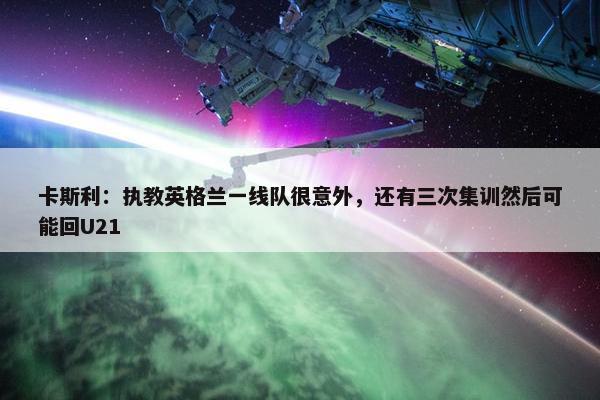 卡斯利：执教英格兰一线队很意外，还有三次集训然后可能回U21